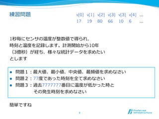 練習問題             v[0] v[1] v[2] v[3] v[3] v[4] …
                 17     19   80   66   10   6   …



1秒毎にセンサの温度度が整数値で得られ、
時刻と温度度を記録します。計測開始から10年年
（3億秒）が経ち、様々な統計データを求めたい
とします


l  問題１：最⼤大値、最⼩小値、中央値、最頻値を求めなさい
l  問題２：77度度であった時刻を全て求めなさい
l  問題３：過去7777777番⽬目に温度度が低かった時と
        その発⽣生時刻を求めなさい


簡単ですね
                  4	
 