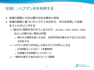 ウェーブレット⽊木の圧縮

l    ウェーブレット⽊木のサイズは元のデータと同じ
      l  通常、こうしたデータ構造は元のデータ + 補助データ構造で

          あり、補助データ構造が元のデータの数倍になる場合も多い
      l  ウェーブレット⽊木は常にデータサイズが安定して同じサイズ



l    さらにデータに次のような規則性がある場合圧縮することが可能
      l  同じ値が連続して出現しやすい

      l  数値的に似た値が連続して出現しやすい

      l  値の出現数に⼤大きな偏りがある



l    さらに規則性が必要な場合はBurrows Wheeler変換を利利⽤用
      l  ⾼高速⽂文字列列本を参照してください


                         61	
 