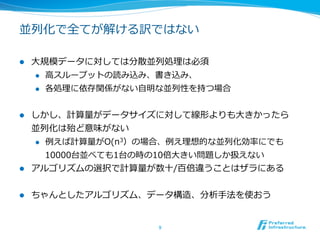 並列列化で全てが解ける訳ではない

l    ⼤大規模データに対しては分散並列列処理理は必須
       l  ⾼高スループットの読み込み、書き込み、

       l  各処理理に依存関係がない⾃自明な並列列性を持つ場合



l  しかし、計算量量がデータサイズに対して線形よりも⼤大きかったら
    並列列化は殆ど意味がない
    l  例例えば計算量量がO(n3）の場合、例例え理理想的な並列列化効率率率にでも

        10000台並べても1台の時の10倍⼤大きい問題しか扱えない
l  アルゴリズムの選択で計算量量が数⼗十/百倍違うことはザラにある


l    ちゃんとしたアルゴリズム、データ構造、分析⼿手法を使おう


                         9	
 
