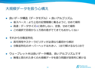 ⼤大規模データを扱う⼼心構え

l    良良いデータ構造（データモデル）+ 良良いアルゴリズム
       l  省省スペース：より上位の記憶階層に載るように, せめて線形

       l  ⾼高速：データサイズnに依存しない、定数、せめて線形

       l  この選択で百倍から１万倍の差がでてきてもおかしくない



l    それから分散並列列化
      l  ⾼高可⽤用性やスケーラビリティが必須なら最初から検討

      l  分散並列列化のオーバーヘッドは⼤大きい、1台で解けるなら1台で



l    ウェーブレット⽊木は良良いデータ構造、良良いアルゴリズムです
      l    無理理と思われた多くの⼤大規模データを扱う問題が効率率率的に解ける


                           10	
 
