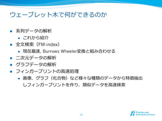 ウェーブレット⽊木で何ができるのか

l    系列列データの解析
       l  これから紹介

l    全⽂文検索索（FM-index）
       l  現在最速, Burrows Wheeler変換と組み合わせる

l    ⼆二次元データの解析
l    グラフデータの解析
l    フィンガープリントの⾼高速処理理
       l  画像、グラフ（化合物）など様々な種類のデータから特徴抽出

           しフィンガープリントを作り、類似データを⾼高速検索索




                       13	
 