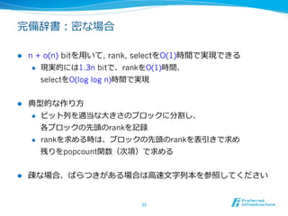 完備辞書：密な場合

l    n + o(n) bitを⽤用いて, rank, selectをO(1)時間で実現できる
       l  現実的には1.3n bitで、rankをO(1)時間、

           selectをO(log log n)時間で実現


l    典型的な作り⽅方
      l  ビット列列を適当な⼤大きさのブロックに分割し、

          各ブロックの先頭のrankを記録
      l  rankを求める時は、ブロックの先頭のrankを表引きで求め

          残りをpopcount関数（次項）で求める


l    疎な場合、ばらつきがある場合は⾼高速⽂文字列列本を参照してください


                             33	
 