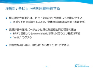 圧縮1：ハフマン⽊木を利利⽤用する

l  各値の頻度度に⼤大きな偏りがある場合に有効
l  各値の頻度度に基づいたハフマン⽊木を作り、それを利利⽤用して各値
    をフィルタリングする
    l  値の⼤大⼩小関係が失われてしまうので、access, rank, select, topk,

        などしか使わない場合は可能
            l    値の⼤大⼩小関係を保ったまま、全体符号⻑⾧長を最⼩小化するような⽅方法
                  も存在する
      l    ハフマン符号で符号化した時とサイズが同じになる
            l    0次経験エントロピー（本書参照）
            l    計算量量も0次経験エントロピーに
      l    ⼀一般的な英⽂文であれば2/3〜～1/2程度度


                                62	
 
