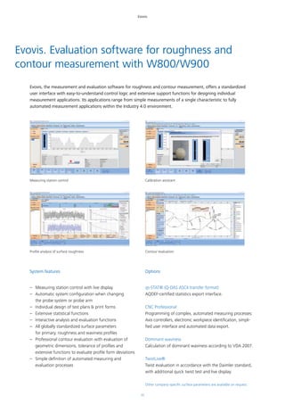 11
Evovis
Evovis. Evaluation software for roughness and
contour measurement with W800/W900
Evovis, the measurement and evaluation software for roughness and contour measurement, offers a standardized
user interface with easy-to-understand control logic and extensive support functions for designing individual
measurement applications. Its applications range from simple measurements of a single characteristic to fully
automated measurement applications within the Industry 4.0 environment.
System features
–– Measuring station control with live display
–– Automatic system configuration when changing
the probe system or probe arm
–– Individual design of test plans & print forms
–– Extensive statistical functions
–– Interactive analysis and evaluation functions
–– All globally standardized surface parameters
for primary, roughness and waviness profiles
–– Professional contour evaluation with evaluation of
geometric dimensions, tolerance of profiles and
extensive functions to evaluate profile form deviations
–– Simple definition of automated measuring and
evaluation processes
Options
qs-STAT® (Q-DAS ASCII transfer format)
AQDEF-certified statistics export interface.
CNC Professional
Programming of complex, automated measuring processes:
Axis controllers, electronic workpiece identification, simpli-
fied user interface and automated data export.
Dominant waviness
Calculation of dominant waviness according to VDA 2007.
TwistLive®
Twist evaluation in accordance with the Daimler standard,
with additional quick twist test and live display.
Other company-specific surface parameters are available on request.
Measuring station control Calibration assistant
Profile analysis of surface roughness Contour evaluation
 