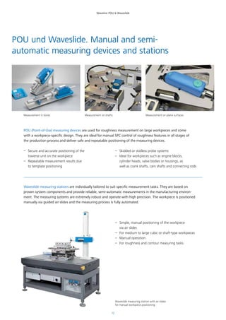 12
Waveline POU & Waveslide
POU (Point-of-Use) measuring devices are used for roughness measurement on large workpieces and come
with a workpiece-specific design. They are ideal for manual SPC control of roughness features in all stages of
the production process and deliver safe and repeatable positioning of the measuring devices.
POU und Waveslide. Manual and semi-
automatic measuring devices and stations
–– Secure and accurate positioning of the
traverse unit on the workpiece
–– Repeatable measurement results due
to template positioning
–– Skidded or skidless probe systems
–– Ideal for workpieces such as engine blocks,
cylinder heads, valve bodies or housings, as
well as crank shafts, cam shafts and connecting rods
Waveslide measuring stations are individually tailored to suit specific measurement tasks. They are based on
proven system components and provide reliable, semi-automatic measurements in the manufacturing environ-
ment. The measuring systems are extremely robust and operate with high precision. The workpiece is positioned
manually via guided air slides and the measuring process is fully automated.
–– Simple, manual positioning of the workpiece
via air slides
–– For medium to large cubic or shaft-type workpieces
–– Manual operation
–– For roughness and contour measuring tasks
Measurement in bores Measurement on shafts Measurement on plane surfaces
Waveslide measuring station with air slides
for manual workpiece positioning
 