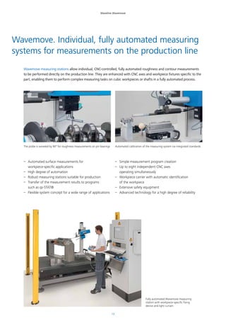 13
Waveline Wavemove
Wavemove measuring stations allow individual, CNC-controlled, fully automated roughness and contour measurements
to be performed directly on the production line. They are enhanced with CNC axes and workpiece fixtures specific to the
part, enabling them to perform complex measuring tasks on cubic workpieces or shafts in a fully automated process.
Wavemove. Individual, fully automated measuring
systems for measurements on the production line
–– Automated surface measurements for
workpiece-specific applications
–– High degree of automation
–– Robust measuring stations suitable for production
–– Transfer of the measurement results to programs
such as qs-STAT®
–– Flexible system concept for a wide range of applications
–– Simple measurement program creation
–– Up to eight independent CNC axes
operating simultaneously
–– Workpiece carrier with automatic identification
of the workpiece
–– Extensive safety equipment
–– Advanced technology for a high degree of reliability
The probe is swiveled by 90° for roughness measurements on pin bearings Automated calibration of the measuring system via integrated standards
Fully automated Wavemove measuring
station with workpiece-specific fixing
device and light curtain
 