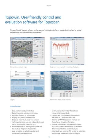 15
Kunde
Demo 2014
Messsystem
HOMMEL-ETAMIC toposcan
Seriennummer
88 150 10 201
Auftrag
Demo 2014
Vielen Dank fuer Ihr Interesse an unserem HOMMEL-ETAMIC toposcan
Test Plan
demo 2014.rpg
Werkstuek
4 Zyl Motorblock
Werkstueck Nr.
4711
Bediener
Gayko
SW-Version
7.60
Date
Time
Ergebnisse Rauheit Ergebnisse Optik Ergebnisse
Lasertaschen
Las O ---.-- mm
Las U ---.-- mm
T-L ---.-- mm
T-AH ---.-- mm
T-AV ---.-- mm
T-V ---.-- mm
T-Br ---.-- µm
Winkel 47.40Grad
Radius 1.97 mm
Abstand 1.20 mm
Fläche 0.63µm²/U
Toleranzfeld Honwinkel---.--
Rz 7.92 µm
Mr1 6.4 %
Mr2 79.3 %
CV(70.0 %) 0.55681µm³/µm²
Rpk 0.52 µm
Rk 2.03 µm
Rvk 3.23 µm
HOMMEL-ETAMIC
TURBO WAVE V7.60
Messbedingungen
Taster :
Messbereich :
Taststrecke :
Lc / Ls:
T1E
80 µm
4.80 mm
300
R- Profil ausgerichtet Filter ISO 11562 Lc = 0.800 mm
Taster T1E Lt = 4.80 mm Vt = 0.50 mm/s 4.80
[µm]
10.0
0.0
-10.0
Materialanteil R-Profil
[µm]
0.0
11.0
0% 20% 40% 60% 80% 100%
Winkel 47.40Grad Radius 1.97 mm Abstand 1.20 mm Fläche 0.63µm²/U
JENOPTIK
Industrial Metrology GmbH
Mr. Hendrik GAYKO
Alte Tuttlinger Strasse 20
D-78056 VS-Schwenningen
Germany
Tel +49 (0)7720 602 580
Fax +49 (0)7720 602 123
web: www.jenoptik.com
Messbedingungen
02.04.2014
15:47
Schmidt
Topowin
Topowin. User-friendly control and
evaluation software for Toposcan
The user-friendly Topowin software can be operated intuitively and offers a standardized interface for optical
surface inspection and roughness measurement.
System features
–– Clear, well-arranged user interface
–– Optical inspection with zoom microscope
–– High optical zoom, 30 to 210 times
–– Imaging of a plateau-honed surface
–– Display of finest structures of new surfaces
–– High inspection rates and user-independent results
thanks to automated measuring runs
–– Immediate display of the roughness profile and
the results of the preset characteristics
–– Local correlation of optical inspection and
tactile roughness measurement
–– Continuous development of the software
in regards to new standards
–– Compact and informative documentation in
one report as a printout or a PDF file
–– Optional qs-STAT® data export interface for
the exchange of quality information
–– Optional measurement and evaluation of laser-
structured surfaces; determination of geometric
dimensions of the laser pocket structures
–– Automated runs: optional CNC control for automatic
positioning at preselected inspection heights
Main window, crosshatch angle Roughness measurement with immediate profile display
Determination of laser pocket structuresLogging
 