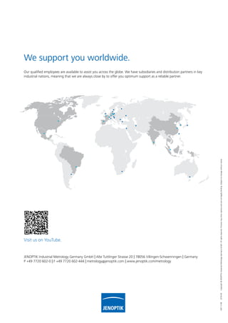 100721482019-04Copyright©JENOPTIKIndustrialMetrologyGermanyGmbH.Allrightsreserved.Picturesmayshowoptionsandarenotlegallybinding.Subjecttochangewithoutnotice.
Our qualified employees are available to assist you across the globe. We have subsidiaries and distribution partners in key
industrial nations, meaning that we are always close by to offer you optimum support as a reliable partner.
JENOPTIK Industrial Metrology Germany GmbH | Alte Tuttlinger Strasse 20 | 78056 Villingen-Schwenningen | Germany
P +49 7720 602-0 | F +49 7720 602-444 | metrology@jenoptik.com | www.jenoptik.com/metrology
We support you worldwide.
Visit us on YouTube.
 