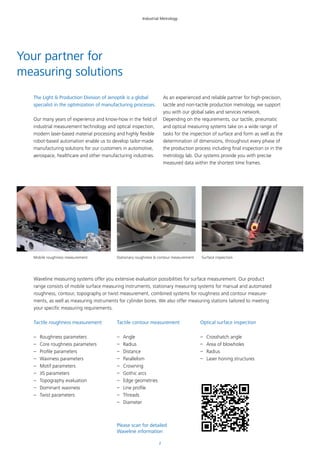 2
Industrial Metrology
Tactile roughness measurement
–– Roughness parameters
–– Core roughness parameters
–– Profile parameters
–– Waviness parameters
–– Motif parameters
–– JIS parameters
–– Topography evaluation
–– Dominant waviness
–– Twist parameters
Tactile contour measurement
–– Angle
–– Radius
–– Distance
–– Parallelism
–– Crowning
–– Gothic arcs
–– Edge geometries
–– Line profile
–– Threads
–– Diameter
Optical surface inspection
–– Crosshatch angle
–– Area of blowholes
–– Radius
–– Laser honing structures
Your partner for
measuring solutions
The Light & Production Division of Jenoptik is a global
specialist in the optimization of manufacturing processes.
Our many years of experience and know-how in the field of
industrial measurement technology and optical inspection,
modern laser-based material processing and highly flexible
robot-based automation enable us to develop tailor-made
manufacturing solutions for our customers in automotive,
aerospace, healthcare and other manufacturing industries.
As an experienced and reliable partner for high-precision,
tactile and non-tactile production metrology, we support
you with our global sales and services network.
Depending on the requirements, our tactile, pneumatic
and optical measuring systems take on a wide range of
tasks for the inspection of surface and form as well as the
determination of dimensions, throughout every phase of
the production process including final inspection or in the
metrology lab. Our systems provide you with precise
measured data within the shortest time frames.
Waveline measuring systems offer you extensive evaluation possibilities for surface measurement. Our product
range consists of mobile surface measuring instruments, stationary measuring systems for manual and automated
roughness, contour, topography or twist measurement, combined systems for roughness and contour measure-
ments, as well as measuring instruments for cylinder bores. We also offer measuring stations tailored to meeting
your specific measuring requirements.
Please scan for detailed
Waveline information
Mobile roughness measurement Stationary roughness & contour measurement Surface inspection
 