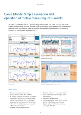 6
Evovis Mobile
Name Einheit Unterer Grenzwert Oberer Grenzwert Wert Balkenanzeige
Ra m 0,00 1,50 1,01
Rz m 0,00 5,80 5,95
Rmax m 0,00 14,00 7,50
X [mm]0,40 1,20 2,00 2,80 3,60 4,40
Z [ m]
3
2
1
0
-1
-2
-3
-4
Rauheitsprofil
Auswertebedingungen
λc: 0,80 mm
λf: Aus
Xz linear 1
Taststrecke: 4,80 mm
Geschwindig 0,50 mm/s
Name Einheit Unterer Grenzwert Oberer Grenzwert Wert Balkenanzeige
Ra m 0,00 1,50 1,10
Rz m 0,00 5,80 5,58
Rmax m 0,00 14,00 7,14
X [mm]0,40 1,20 2,00 2,80 3,60 4,40
Z [ m]
3
2
1
0
-1
-2
-3
-4
Rauheitsprofil
Auswertebedingungen
λc: 0,80 mm
λf: Aus
Xz linear 1
Taststrecke: 4,80 mm
Geschwindig 0,50 mm/s
Name Einheit Unterer Grenzwert Oberer Grenzwert Wert Balkenanzeige
Ra m 0,00 1,50 1,08
Rz m 0,00 5,80 5,49
Rmax m 0,00 14,00 7,03
X [mm]0,40 1,20 2,00 2,80 3,60 4,40
Z [ m]
3
2
1
0
-1
-2
-3
-4
Rauheitsprofil
Auswertebedingungen
λc: 0,80 mm
λf: Aus
Xz linear 1
Taststrecke: 4,80 mm
Geschwindig 0,50 mm/s
Bemerkung
Kunde
Jenoptik
Auftrag
A-42BE
Prüfer
Schmidt
Werkstück
W32-AC33
Zeichnungsnummer
Z-12344
Seriennummer
S122
Seite 1/103.11.2014 17:09:47 Hommel-Etamic W10 EVOVIS 1.42.0.0
Evovis Mobile. Simple evaluation and
operation of mobile measuring instruments
System features
–– Clear, user-friendly operating structure
–– Remote operation of W5, W10 and W20
–– All common roughness and waviness parameters
in accordance with ISO 4287 and other ISO and
national standards (ASME, DIN, JIS, Motif, etc.)
–– Continuous further development of the software
in line with new standards/changes in standards
–– Individual test plan creation
–– Integrated help with the parameters
–– Wizard for selecting the measuring conditions
–– Import and subsequent processing of profiles
and parameters
–– Open design of the print log
–– Electronic archiving of reports via PDF printout
–– Optional qs-STAT® data export interface
–– Optional evaluation of dominant waviness
according to VDA 2007
The optional Evovis Mobile software is specifically designed for operation with mobile measuring instruments.
In online mode, the mobile measuring instrument is directly controlled by the software and turns into a stationary
measuring station. In offline mode, the locally measured parameters and profile data saved in the measuring
instrument are transferred and evaluated on the PC.
Multiprint log Measurement and evaluation in online mode
Interactive profile analysis
 