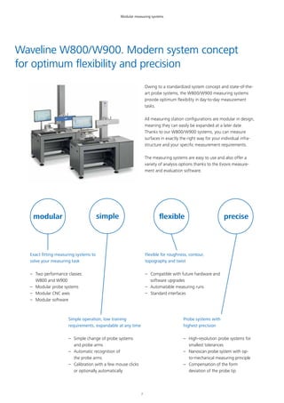 7
Waveline W800/W900. Modern system concept
for optimum flexibility and precision
Exact fitting measuring systems to
solve your measuring task
–– Two performance classes:
W800 and W900
–– Modular probe systems
–– Modular CNC axes
–– Modular software
modular simple
Owing to a standardized system concept and state-of-the-
art probe systems, the W800/W900 measuring systems
provide optimum flexibility in day-to-day measurement
tasks.
All measuring station configurations are modular in design,
meaning they can easily be expanded at a later date.
Thanks to our W800/W900 systems, you can measure
surfaces in exactly the right way for your individual infra-
structure and your specific measurement requirements.
The measuring systems are easy to use and also offer a
variety of analysis options thanks to the Evovis measure-
ment and evaluation software.
flexible precise
Simple operation, low training
requirements, expandable at any time
–– Simple change of probe systems
and probe arms
–– Automatic recognition of
the probe arms
–– Calibration with a few mouse clicks
or optionally automatically
Flexible for roughness, contour,
topography and twist
–– Compatible with future hardware and
software upgrades
–– Automatable measuring runs
–– Standard interfaces
Probe systems with
highest precision
–– High-resolution probe systems for
smallest tolerances
–– Nanoscan probe system with op-
to-mechanical measuring principle
–– Compensation of the form
deviation of the probe tip
Modular measuring systems
 