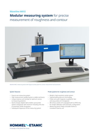 A member of the JENOPTIK Group
System features
– Easy-to-use measuring system
– High measurement quality thanks to stable mechanics
– Unique traverse unit concept for optimum access
to measuring positions
– Quick-change adapter QCA enables quick probe
system changeover with minimum retooling time due
to automatic probe recognition
– Subsequent expansion of the measuring system
Probe systems for roughness and contour
– Modern, high-resolution probe system
– Sophisticated probe arm technology
– Probe arms with magnetic coupling for fast
and easy probe arm changeover
– All contour probe arms equipped with an RFID chip
for simple calibration and automatic configuration
– Measuring points freely accessible thanks to
innovative traverse unit
Modular measuring system for precise
measurement of roughness and contour
Waveline W612
Waveline W612 measuring station with Digiscan probe system for contour measurement and accessories
 