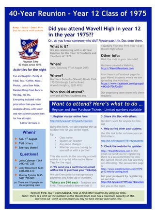 Keep / Print / Email this
Doc to share with othe rs
40-Year Reunion - Year 12 Class of 1975
1
What is it?
We are celebrating with a 40 Year
Reunion for the Year 12 Students and
Teachers of 1975
When?
7pm, Saturday 1st
of August 2015
Where?
Northern Suburbs (Wavell) Bowls Club
175 Edinburgh Castle Road
Wavell Heights, QLD 4012
Who should attend?
Any and all Past Students and
Did you attend Wavell High in year 12
in the year 1975??
Or, do you know someone who did? Please pass this Doc onto them.
Want to attend? Here’s what to do …
Register and then Purchase Tickets – Limited numbers available
1
1. Register via our online form
http://bit.ly/wavell1975year12reunion
Using this form, we can organise the up
to date info for you on the night.
Eg:
• Class name
• Student or Teacher
• Any name changes
• Whether you are coming by
yourself or with a partner
This also assists in the catering and will
enable us to print informative Name
Tags for the night.
2. We send you a confirmation email
with a link to purchase your Ticket(s).
We use Eventbrite to manage secure
payments and keep tab of numbers.
Tickets are $40 each – Teachers are
Free. They probably deserve that J
Activities for the night
Fun and laughter, Plenty of
Food, Tea / Coffee, Music,
Photos, Lucky Door Prize,
Random things from Back in
the day, etc etc.
Everything included in the
price other than your own
alcoholic drinks, with water
and non-alcoholic punch avail
for free all night.
$40 for 40 Years J
2
Teachers from the 1975 Year 12 at
Wavell High School
Other info:
Mark the date in your calendar!
We have created a Website,
http://WavellReunions.com
Also there is a Facebook page for
past Wavell students where we are
spreading the word too.
https://www.facebook.com/groups/
444262475673650/
Our organizing team share info there
regularly.
When?
♦ Sat. 1st
August
♦ Tell others
♦ See you there!
♦ $40 for 40 YearsQuestions?
♦ John Coleman 12A4
0413 437 235
♦ Judy Beaumont 12A4
0466 096 610
♦ Murray Tymms 12A5
0412 730 000
ps. There are 10 people on
the organizing team
Register First, Buy Tickets Second, Help us find other students by using our links.
Note: There is a limit on the numbers as the Wavell Bowls Club has a maximum capacity of 160.
Don’t miss out – catch up with people you may not have seen for quite some time.
2
3. Share this Doc with others.
We don’t want for anyone to miss
out
4. Help us find other past students
Use this link to let us know you can
find others.
http://bit.ly/findpast1975yr12students
5. Check the website for updates
http://WavellReunions.com In the
email we send you for registering
there is a password there to view
the current list of who has said they
are attending. The passworded page
is
http://www.wavellreunions.com/1975-
yr-12-who-is-coming.html
Get your password by registering
on our link
http://bit.ly/wavell1975year12reunion
See you on the night.
 