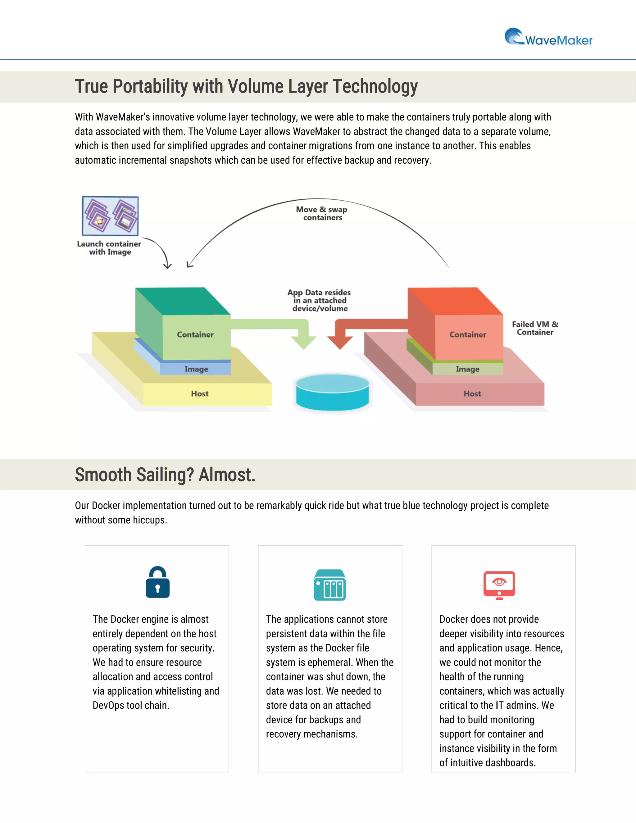 True Portability with Volume Layer Technology
With WaveMaker's innovative volume layer technology, we were able to make the containers truly portable along with
data associated with them. The Volume Layer allows WaveMaker to abstract the changed data to a separate volume,
which is then used for simplified upgrades and container migrations from one instance to another. This enables
automatic incremental snapshots which can be used for effective backup and recovery.
Smooth Sailing? Almost.
Our Docker implementation turned out to be remarkably quick ride but what true blue technology project is complete
without some hiccups.
The Docker engine is almost
entirely dependent on the host
operating system for security.
We had to ensure resource
allocation and access control
via application whitelisting and
DevOps tool chain.
The applications cannot store
persistent data within the file
system as the Docker file
system is ephemeral. When the
container was shut down, the
data was lost. We needed to
store data on an attached
device for backups and
recovery mechanisms.
Docker does not provide
deeper visibility into resources
and application usage. Hence,
we could not monitor the
health of the running
containers, which was actually
critical to the IT admins. We
had to build monitoring
support for container and
instance visibility in the form
of intuitive dashboards.
 