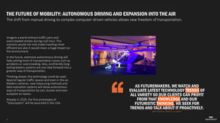 4
THE FUTURE OF MOBILITY: AUTONOMOUS DRIVING AND EXPANSION INTO THE AIR
The shift from manual driving to complex computer-driven vehicles allows new freedom of transportation.
Imagine a world without traffic jams and
overcrowded streets during rush hour. This
scenario would not only make traveling more
efficient but also it would mean a huge impact on
the environment.
In the future, extensive autonomous driving will
help solving most of transportation issues such as
accidents or overcrowding. Also, ecofriendly long-
lasting battery systems are one step forward into a
greener way of transportation.
Thinking ahead, this technology could be used
beyond regular traffic spaces and even in the air.
Modern cameras, new measuring methods and
data evaluation systems will allow autonomous
ways of transportation by cars, busses and even
autopilot air-taxies.
Already in 2019, the first prototypes of
“Volocopters” will be launched in the USA.
AS FUTUREMAKERS, WE WATCH AND
EVALUATE LATEST TECHNOLOGY TRENDS OF
ALL VARIETY SO OUR CLIENTS CAN PROFIT
FROM THAT KNOWLEDGE AND OUR
FUTURISTIC THINKING. WE SEEK FOR
TRENDS AND TALK ABOUT IT PROACTIVELY.
Alisa Ryjkina, Media Youngster
 
