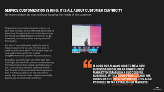 5
SERVICE CUSTOMIZATION IS KING: IT IS ALL ABOUT CUSTOMER CENTRICITY
No more random services without focusing the needs of the customer.
Progressive customization severely impacts our
daily lives. Already, we are addressed specifically by
advertising throughout the day simply because we
are leaving our digital footprints wherever we go.
No wonder, consumers refuse sharing data with
third parties.
But what if your data would mainly be used to
improve services for you and find new ways, to
make your life much easier? The answer might be
new SaaS-systems which can provide
straightforward and customer-focused solutions.
Nowadays, successful start-ups often start with
listening to the needs of customers and positioning
themselves where they expect a profitable gap in
the current service portfolio, explained Valentin
Stalf, founder of the personalized banking service
N26. If the focus is always on the user and his
needs, even brands of rather unloved services like
banking can be loved by the customer.
IT DOES NOT ALWAYS HAVE TO BE A NEW
BUSINESS MODEL OR AN UNOCCUPIED
MARKET TO ESTABLISH A SUCCESSFUL
BUSINESS. WITH A GOOD PRODUCT AND THE
FOCUS ON THE USER EXPERIENCE, IT IS ALSO
POSSIBLE TO TAP ESTABLISHED MARKETS.
Lars Weigel, Media Youngster
 