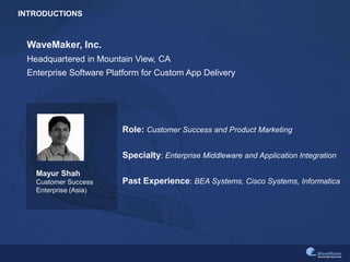 INTRODUCTIONS
Mayur Shah
Customer Success
Enterprise (Asia)
WaveMaker, Inc.
Headquartered in Mountain View, CA
Enterprise Software Platform for Custom App Delivery
Role: Customer Success and Product Marketing
Specialty: Enterprise Middleware and Application Integration
Past Experience: BEA Systems, Cisco Systems, Informatica
 
