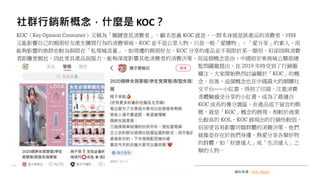 社群行銷新概念，什麼是 KOC？
KOC（Key Opinion Consumer）又稱為「關鍵意見消費者」，顧名思義 KOC 就是，一群本身就是該產品的消費者，同時
又能影響自己的親朋好友產生購買行為的消費領袖。KOC 並不是公眾人物，只是一般「愛購物」、「愛分享」的素人，而
能夠影響的族群也較為侷限在「私領域流量」，如周遭的親朋好友。KOC 分享的產品並不侷限於某一類別，但卻因與消費
者距離更親近，因此更具產品說服力，能夠深度影響其他消費者的消費決策。而這個概念是由，中國前京東商城公關部總
監閆躍龍提出，在 2019 年時受到了行銷圈
關注，大家開始熱烈討論關於「KOC」的概
念。而後，這個概念也在中國最大的網購社
交平台——小紅書，得到了印證。注重消費
者體驗感受分享的小紅書，成為了最適合
KOC 成長的養分園區，在產品底下留言的帳
號，就是「KOC」概念的展現。相較於商業
化較高的 KOL，KOC 展現出的行銷性較弱，
但卻更容易影響同類群體的消費決策。他們
就像是存在於我們身邊、熱愛分享各類好物
的群體，如「好康達人」或「生活達人」之
類的人物。
資料來源：KOL Radar
 
