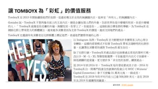 讓 TOMBOYX 為「彩虹」的價值服務
資料來源：新頭殼 newtalk
TomboyX 在 2015 年開始擴張他們的客群，從最初專注於女性的無鋼圈內衣，延伸至「所有人」的無鋼圈內衣。
Gonzalez 說，TomboyX 不想再像市面上的主流內衣，總是企圖包裝人們的外貌，告訴世界你是什麼樣的性別、你是什麼樣
的人，「 TomboyX 就像是你皮膚的外層，無關性別，你穿上了，你就是你。」這個拓展目標客群的舉動，為 TomboyX 在
網路社群上帶來偌大的媒體關注，越來越多消費者因為支持 TomboyX 的價值，進而支持她們的產品。
TomboyX 也邀請所有消費者在社群媒體上標記他們、表達他們實際穿過的心得。
以 Instagram 為例，TomboyX 官方帳號有許多實際客人的心得分
享轉貼。這樣的經營模式不但替 TomboyX 帶來活潑鮮明的社群形
象，也讓潛在消費者快速對 TomboyX 產生信任。
除了社群行銷，TomboyX 的產品設計也捨棄過去常見的罩杯尺碼，
改以 S、M、L、XL 等類型做選擇，不但能提升內衣尺寸容錯率、
降低網購的退貨量，更方便許多「非女性的客群」購買產品。
從 2014 年到 2016 年， TomboyX 每年營收都成長 2 倍，2016 年
TomboyX 自一間專門投資女性創業的投資公司 WCC（Womens’
Capital Connection）拿下天使輪 31 萬美元後，一路成長，
TomboyX 在 2018 年的平均月收入已達 500,000 美元，並在 2018
年及 2019 年連續得到融資。
 