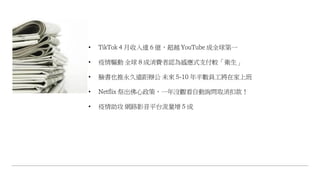 • TikTok 4 月收入達 6 億，超越 YouTube 成全球第一
• 疫情驅動 全球 8 成消費者認為感應式支付較「衛生」
• 臉書也推永久遠距辦公 未來 5-10 年半數員工將在家上班
• Netflix 祭出佛心政策，一年沒觀看自動詢問取消扣款！
• 疫情助攻 網路影音平台流量增 5 成
 