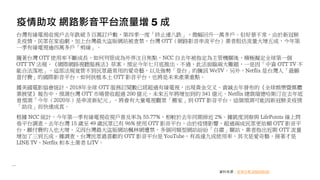 疫情助攻 網路影音平台流量增 5 成
台灣有線電視收視戶去年跌破 5 百萬訂戶數，第四季一度「終止連八跌」，微幅回升一萬多戶。但好景不常，由於新冠肺
炎疫情，民眾在家追劇，加上台灣最大盜版網站被查禁，台灣 OTT（網路影音串流平台）業者粗估流量大增五成，今年第
一季有線電視逾四萬多戶「剪線」。
隨著台灣 OTT 使用率不斷成長，如何列管成為外界注目焦點，NCC 自去年被指定為主管機關後，積極擬定全球第一個
OTT TV 法規、《網際網路視聽服務法》草案，預定今年七月底推出。不過，此法面臨兩大難題，一是因「中資 OTT TV 不
能合法落地」，這部法規竟管不到民眾最常用的愛奇藝，以及強勢「登台」的騰訊 WeTV。另外，Netflix 是台灣人「最願
意付費」的國際影音平台，如何扶植本土 OTT 影音平台，也將是未來產業重點。
據美國電影協會統計，2018年全球 OTT 服務訂閱數已經超過有線電視，出現黃金交叉。資誠去年發布的《全球娛樂暨媒體
業展望》報告中，預測台灣 OTT 市場營收超過 200 億元，未來五年將增加到約 341 億元。Netflix 總裁瑞德哈斯汀在去年底
曾預測「今年（2020年）是串流新紀元」，將會有大量電視觀眾「搬家」到 OTT 影音平台，這個預測可能因新冠肺炎疫情
「助攻」而快速成真。
根據 NCC 統計，今年第一季有線電視收視戶普及率為 55.77%，相較於去年同期掉近 2%。據凱度洞察與 LifePoints 線上問
卷平台調查，去年台灣 15 歲至 49 歲民眾已有 96% 使用 OTT 影音平台，由於疫情影響，超過兩成民眾更依賴 OTT 影音平
台，願付費的人也大增。又因台灣最大盜版網站楓林網遭禁，多個同類型網站紛紛「自肅」關站，業者指出近期 OTT 流量
增加了三到五成。據調查，台灣民眾最喜歡的 OTT 影音平台是 YouTube，有高達九成使用率，其次是愛奇藝，接著才是
LINE TV、Netflix 和本土業者 LiTV。
資料來源：經濟日報 2020/05/25
 