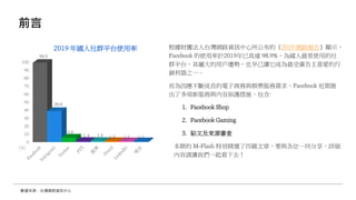 前言
根據財團法人台灣網路資訊中心所公布的《2019 網路報告》顯示，
Facebook 的使用率於2019年已高達 98.9%，為國人最常使用的社
群平台，其龐大的用戶優勢，也早已讓它成為最受廣告主喜愛的行
銷利器之一。
而為因應不斷成長的電子商務與娛樂服務需求，Facebook 近期推
出了多項新服務與內容保護措施，包含:
1. Facebook Shop
2. Facebook Gaming
3. 貼文及來源審查
本期的 M-Flash 特別精選了四篇文章，要與各位一同分享，詳細
內容請讓我們一起看下去！
數據來源：台灣網路資訊中心
0
10
20
30
40
50
60
70
80
90
100
98.9
38.8
5.6
1.4 1.4 1.3 1.2 1.1
2019 年國人社群平台使用率
(%)
 