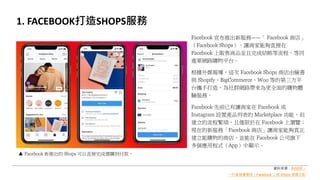 1. FACEBOOK打造SHOPS服務
Facebook 宣布推出新服務——「 Facebook 商店」
（Facebook Shops），讓商家能夠直接在
Facebook 上販售商品並且完成結帳等流程，等同
進軍網路購物平台。
根據外媒報導，這次 Facebook Shops 商店由臉書
與 Shopify、BigCommerce、Woo 等的第三方平
台攜手打造，為社群網路帶來為更全面的購物體
驗服務。
Facebook 先前已有讓商家在 Facebook 或
Instagram 設置產品列表的 Marketplace 功能，但
建立的流程繁瑣，且僅限於在 Facebook 上瀏覽；
現在的新服務「Facebook 商店」讓商家能夠真正
建立能購物的商店，並能在 Facebook 公司旗下
多個應用程式（App）中顯示。
Facebook 新推出的 Shops 可以直接完成選購到付款。
資料來源：INSIDE –
一秒當臉書電商！Facebook 上線 Shops 網購功能
 