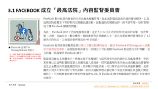 3.1 FACEBOOK 成立「最高法院」內容監督委員會
Facebook 對於社群內發表的內容也愈來愈難管理，比如面對假訊息和色情的審核標準，以及
近期因防疫需求下架群聚的反隔離抗議活動，面對蓬勃的網路社群，該不該管理、如何管理，
成了讓 Facebook 頭痛的問題。
為此， Facebook 成立了內容監督委員會，並於 5 月 6 日正式宣布20 位成員的名單，包含學
術、法律、言論自由、數位權利、網路審查等各界權威人士。並且為委員會的營運成立了 1.3
億美元的信託。之後預計會再增加到 40 名成員。
Facebook 監督委員會職責是要以第三方獨立組織的身份，接受 Facebook 和 Instagram 上面對
於內容判定的申訴。這個監督委員會在一些情況下可以推翻 Facebook 對這些內容的判斷，並
且研擬一些政策供 Facebook 遵守。
監督委員會的主席團表示，將會在接下來幾個月內說明接受申訴的條件以及處理標準。申訴
案件會以公益與影響程度重大者優先進入委員會，經同意處理的案件會由成員輪流負責審理，
並且由全體成員同意後確認判決，若多數不同意結果，可以要求由不同成員重新審理。主席
團表示判決不會以討好大眾為依歸，但判決過程與理由會記錄下來並去除隱私訊息後公開在
網站上。另外監督委員會也會針對委員會本身以及 Facebook 遵守相關規範的表現公布年度評
估報告。
影片來源：Facebook
資料來源：INSIDE –
誰的貼文該下架？Facebook 成立「最高法院」內容監督委員會公布名單
註：PDF 檔案可直接點擊圖片即可連結至
該影片；PPT 檔案則以投影片放映方式點
擊，若非放映模式，則請按著 Ctrl 再點擊
網址即可。
Facebook 宣導 The
Oversight Board 的影片。
 