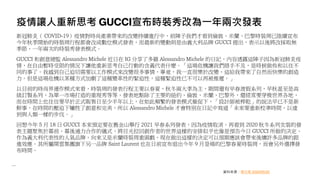 疫情讓人重新思考 GUCCI宣布時裝秀改為一年兩次發表
新冠肺炎（ COVID-19）疫情對時尚產業帶來的改變持續進行中，前陣子我們才看到倫敦、米蘭、巴黎時裝周已陸續宣布
今年秋季開始的時裝周行程都會改成數位模式發表，而最新的變動則是由義大利品牌 GUCCI 提出，表示以後將改採取無
季節、一年兩次的時裝秀發表模式。
GUCCI 和創意總監 Alessandro Michele 近日在 IG 分享了多篇 Alessandro Michele 的日記，內容透露這陣子因為新冠肺炎疫
情，在自由暫時受限的情況下讓他重新思考自己行動的含義代表什麼。「這場危機讓我們措手不及，是時候做些和以往不
同的事了。我感到自己迫切需要以工作模式來改變很多事情，畢竟，我一直很樂於改變，這給我帶來了自然而快樂的創造
力。但是這場危機以某種方式加劇了這種變革性的緊迫性，這種緊迫性已不可以再被推遲。」
以目前的時尚界運作模式來看，時裝周的發表行程主要以春夏、秋冬兩大季為主，期間還有早春渡假系列、早秋甚至是高
級訂製系列、為單一市場打造的重現秀等等，發表地點除了主要的紐約、倫敦、米蘭、巴黎外，還經常要穿梭世界各地，
而在時間上也往往要早於正式販售日至少半年以上，在如此頻繁的發表模式催促下，「設計師被榨乾」的說法早已不是新
鮮事，在時間的壓迫下犧牲了創意和完美，所以 Alessandro Michele 才會特別在日記中寫道「未來要重新校準時間，以達
到與人類一樣的步伐。」
回想今年 5 月 18 日 GUCCI 本來預定要在舊金山舉行 2021 早春系列發表，因為疫情取消。再看到 2020 秋冬系列女裝的發
表主題聚焦於幕前、幕後通力合作的儀式，將目光拉回創作者的世界這樣的安排似乎也像是預告今日 GUCCI 所做的決定。
作為義大利代表性的人氣品牌，向來又是米蘭時裝周重頭戲，現在做出這樣的決定可以預期應該會帶來後續許多品牌的跟
進效應。其所屬開雲集團旗下另一品牌 Saint Laurent 也在日前宣布退出今年 9 月登場的巴黎春夏時裝周，而會另外選擇發
布時間。
資料來源：聯合報 2020/05/25
 