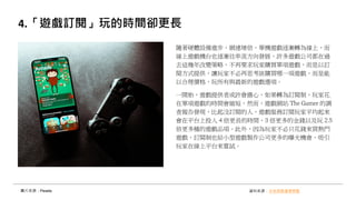 4.「遊戲訂閱」玩的時間卻更長
圖片來源：Pexels 資料來源：未來商務產業焦點
隨著硬體設備進步、網速增倍，單機遊戲逐漸轉為線上，而
線上遊戲機台也逐漸往串流方向發展，許多遊戲公司都在過
去這幾年改變策略，不再要求玩家購買單項遊戲，而是以訂
閱方式提供，讓玩家不必再思考該購買哪一項遊戲，而是能
以合理價格，玩所有與最新的遊戲選項。
一開始，遊戲提供者或許會擔心，如果轉為訂閱制，玩家花
在單項遊戲的時間會縮短，然而，遊戲網站 The Gamer 的調
查報告發現，比起沒訂閱的人，遊戲服務訂閱玩家平均起來
會在平台上投入 4 倍更長的時間、3 倍更多的金錢以及玩 2.5
倍更多種的遊戲品項。此外，因為玩家不必只花錢來買熱門
遊戲，訂閱制也給小型遊戲製作公司更多的曝光機會，吸引
玩家在線上平台來嘗試。
 