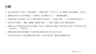 小結
資料來源： 創市際
• 線上影音使用率：93.8%；主要使用載具：「智慧型手機」（75.7%）及「桌上型電腦／筆記型電腦」（68.6%）。
• 選擇線上影音平台主要考量因素：「免費使用／免付費節目多」、「可隨時隨地觀看」。
• 付費使用線上影音服務率：63.1%；願意付費使用主要因素：「不受廣告打擾」、「可以更快看到新的節目」。
• 熱門影音內容類型：「戲劇／連續劇／偶像劇／影集」、「電影／微電影／影評／電影電視預告」。
• 根據 Comscore MMX Multi-Platform 數據，2020 年 4 月數位使用人數前三的影音網站分別為「YahooTaiwan TV」、
「Iqiyi Sites」、「LITV.TV」。
• 觀察影音影音網站使用者輪廓，各站的年齡比例較高的是 25-34 或 35-44 歲。
• 男女比例也有差異，可能是因網站的影片類型、內容或功能多寡，造成使用者輪廓的差異。
 