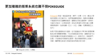 更加複雜的搭乘系統也難不倒POKEGUIDE
Pokeguide 則是一個涵蓋香港、澳門、台灣、日本、舊金山等
地的智慧公共交通平台，他們透過實地探訪、蒐集在地數據，
不僅提供所有交通轉乘資訊，還幫你計算出最精準、省時的
交通方式組合，以香港為例，其包含香港的主要交通工貝轉
乘搜尋資料，包括地鐵、巴士、小巴、渡輪、免費接駁巴士
在內。
如果不想在捷運車站中迷路，也可透過站內 VR 360 度環景導
航或 AR 相機實景導航，可以快速抵達目的地，最酷的是可以
告訴你距離目的地最快的捷運出入口、候車月台、車廂車門
位置、手扶梯或升降梯的位置等，對於要趕時間的上班族、
孕婦、攜帶嬰兒車或行李箱的旅客等都非常方便。
影片來源： Pokeguide Facebook 資料來源：FC 未來商務產業焦點
Pokeguide 全球化 - 台灣篇。
 