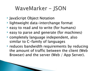 JavaScript Object Notation lightweight data-interchange format easy to read and to write (for humans) easy to parse and generate (for machines) completely language independent, also similar to C-family of languages reduces bandwidth requirements by reducing the amount of traffic between the client (Web Browser) and the server (Web / App Server). 