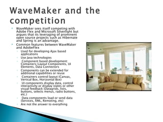 WaveMaker and the competition WaveMaker sees itself competing with Adobe Flex and Microsoft Silverlight but argues that its leveraging of prominent open source projects such as Hibernate and Spring is an advantage. Common features between WaveMaker and AdobeFlex  Used for developing Ajax based applications Use Java technologies Component based development: Containers/Layout Components, UI Elements, Data Connectors Components can be extended for additional capabilities or reuse Containers control layout (Canvas, Vertical Box, Horizontal Box) UI components display data, control interactivity or display states or other visual feedback (Datagrids, lists, buttons, selects menus, radio buttons, etc.) Data components load or send data (Services, XML, Remoting, etc) Are not the answer to everything 