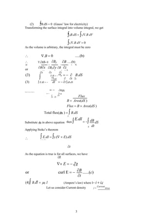 (2) B.dS  0 (Gauss’ law for electricity)
Transforming the surface integral into volume integral, we get
SB.dS  V.B dV
V.B dV  0
As the volume is arbitrary, the integral must be zero
t
As the equation is true is for all surfaces, we have
B
 E  t
or curl E  B ......(c)
t
(4)B.dI0I (Ampere’s law) where I= i  id
Let us consider Current density j 
Current
Area
3
  0 .....(b)
.B
 By B .....(b)
.BB 0
or x
  z
 0.
Bx z
or Byy B
x   z  0.
(3)
x y z
  B.dS
 E.dI 
d
B
dB dt  t S
(3)  E.dI  dt  t SB.dS
 BdS
Magnetic Flux density isBgiven by
 S dS
Flux
Stt
B  Area(dS )
Flux  B  Area(dS )
Total flux(B )   B.dS
S
Substitute B in above equation then E.dl
 dB dS
S dt
Applying Stoke’s theorem
  E.dI  S ( E).dS
S ( E).dS S
B
.dS
 