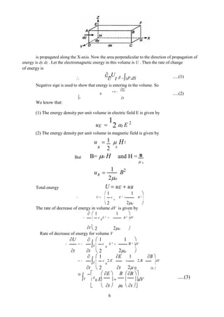 is propagated along the X-axis. Now the area perpendicular to the direction of propagation of
energy is dy dz . Let the electromagnetic energy in this volume is U . Then the rate of change
of energy is



U
t SP.dS
Negative sign is used to show that energy is entering in the volume. So
U
P.dS 
S t
We know that:
(1) The energy density per unit volume in electric field E is given by
uE 
1
2 0 E 2
(2) The energy density per unit volume in magnetic field is given by
u  1  H2
B 2 0
But B= 0 H and H = B
 0
u 
1
B2
B
2o
Total energy U  uE  uB
 1 1 
 U    E 2
 B 2


2
0
2o

 
The rate of decrease of energy in volume dV is given by
  1 1 
  
0
E 2
 B 2
dV

2 2o

t  
Rate of decrease of energy for volume V
U 
V
 1 1 
    E 2
 B 2
dV
t t

2
0
2o

 

V
 1 E 1 B 
   2.E  2.B dV
t

2
0
t 2 0

 t 

V E  B B 


0 E   dV
0
  t   t 
.....(1)
.....(2)
.....(3)
6
 