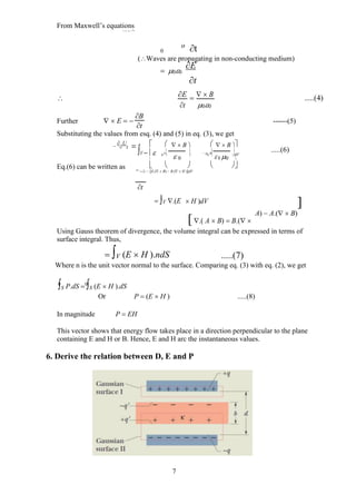 From Maxwell’s equations
 B   (j  
E
)
0
o
t
(Waves are propagating in non-conducting medium)
 00
E


t
 E   B .....(4)
t 00
B
Further  E  ------(5)
t
Substituting the values from esq. (4) and (5) in eq. (3), we get



U
t
Eq.(6) can be written as
   

V
 B   B 
    
0
E

0
  
0
B

0 0
dV

   

 
U
 V  E.( B)  B.( H )dV
t
 V .(E  H )dV
.( A  B)  B.(
.....(6)

A)  A.( B)
Using Gauss theorem of divergence, the volume integral can be expressed in terms of
surface integral. Thus,
 V (E  H ).ndS .....(7)
Where n is the unit vector normal to the surface. Comparing eq. (3) with eq. (2), we get
S P.dS  S (E  H ).dS
Or P  (E  H ) .....(8)
In magnitude P  EH
This vector shows that energy flow takes place in a direction perpendicular to the plane
containing E and H or B. Hence, E and H arc the instantaneous values.
6. Derive the relation between D, E and P
7
 