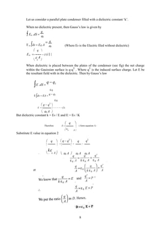 Let us consider a parallel plate condenser filled with a dielectric constant ‘k’.
When no dielectric present, then Gauss’s law is given by
 Eo .dS 
q
0
E o ds  EO A
 q
(Where E0 is the Electric filed without dielectric)
0
 q 
Eo (1)


0
A

When dielectric is placed between the plates of the condenser (see fig) the net charge
within the Gauissian surface is q-q1
. Where q1
is the induced surface charge. Let E be
the resultant field with in the dielectric. Then by Gauss’s law
E .dS 
q  q1

0
Eds  EA 
q  q1
0
 q  q1

E    (2)

0 A

 
But dielectric constant k = E0 / E and E = E0 / K
 q 
Therefore E   ( form equation 1)
 

k
0 A 
Substitute E value in equation 2
 q   q  q1
 q q1
     
  
0 A

0 A 0 A

k
0 A   
8
 