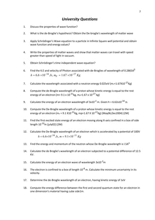7
University Questions
1. Discuss the properties of wave function?
2. What is the de-Broglie’s hypothesis? Obtain the De-broglie’s wavelength of matter wave
3. Apply Schrödinger’s Wave equation to a particle in Infinite Square well potential and obtain
wave function and energy values?
4. Write the properties of matter waves and show that matter waves can travel with speed
greater than speed of light in vacuum.
5. Obtain Schrödinger’s time independent wave equation?
6. Find the K.E and velocity of Photon associated with de-Broglies of wavelength of 0.2865A0
h  6.6 1034
Js, mp  1.67 1027
Kg
7. Calculate the wavelength associated with a neutron energy 0.025eV (mn=1.67X10-27
Kg)
8. Compute the de-Broglie wavelength of a proton whose kinetic energy is equal to the rest
energy of an electron (m= 9.1 x 10-31
kg, mp=1.67 x 10-27
kg)
9. Calculate the energy of an electron wavelength of 3x10-2
m. Given h = 6.62x10-34
Js
10. Compute the De-Broglie wavelength of a proton whose kinetic energy is equal to the rest
energy of an electron (me = 9.1 X10-31
Kg, mp=1.67 X 10-27
Kg) (May06,Dec2004) (2M)
11. Find the first excited state energy of an electron moving along X-axis confined in a box of side
length 10-10
m (july02) (2M)
12. Calculate the De-Broglie wavelength of an electron which is accelerated by a potential of 100V
h  6.61034
Js, m  9.11031
Kg
13. Find the energy and momentum of the neutron whose De-Broglie wavelength is l.5Ao
14. Calculate the de Broglie’s wavelength of an electron subjected to a potential difference of 12.5
KV.
15. Calculate the energy of an electron wave of wavelength 3x10-2
m
16. The electron is confined to a box of length 10-8
m. Calculate the minimum uncertainty in its
velocity.
17. Determine the de-Broglie wavelength of an electron, having kinetic energy of 1eV
18. Compute the energy difference between the first and second quantum state for an electron in
one dimension’s material having cube side1m.
 