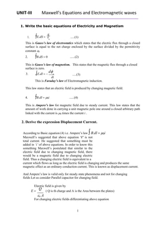 UNIT-III Maxwell’s Equations and Electromagnetic waves
1. Write the basic equations of Electricity and Magnetism
1. E.dS 
q
.....(1)
0
This is Gauss’s law of electrostatics which states that the electric flux through a closed
surface is equal to the net charge enclosed by the surface divided by the permittivity
constant 0
2. B.dS  0 ......(2)
This is Gauss’s law of magnetism.
surface is zero.
3. E.dI 
d
B
dt
This states that the magnetic flux through a closed
.....(3)
This is Faraday’s law of Electromagnetic induction.
This law states that an electric field is produced by changing magnetic field.
4. B.dI  0i ......(4)
This is Ampere’s law for magnetic field due to steady current. This law states that the
amount of work done in carrying a unit magnetic pole one around a closed arbitrary path
linked with the current is 0 times the current i .
2. Derive the expression Displacement Current.
According to Basic equation (4) i.e. Ampere’s law B.dl  0i
Maxwell’s suggested that above equation ‘i’ is not
total current. He suggested that something must be
added in ‘i’ of above equations. In order to know this
something Maxwell’s postulated that similar to the
electric field due to changing magnetic field, there
would be a magnetic field due to changing electric
field. Thus a changing electric field is equivalent to a
current which flows as long as the electric field is changing and produces the same
magnetic effect as an ordinary conduction current. This is known as displacement current.
And Ampere’s law is valid only for steady state phenomena and not for changing
fields Let us consider Parallel capacitor for changing field.
Electric field is given by
E 
Q
( Q is th charge and A is the Area between the plates)
o A
For changing electric fields differentiating above equation
1
 