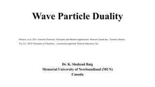 Wave Particle Duality
Dr. K. Shahzad Baig
Memorial University of Newfoundland (MUN)
Canada
Petrucci, et al. 2011. General Chemistry: Principles and Modern Applications. Pearson Canada Inc., Toronto, Ontario.
Tro, N.J. 2010. Principles of Chemistry. : a molecular approach. Pearson Education, Inc.
 