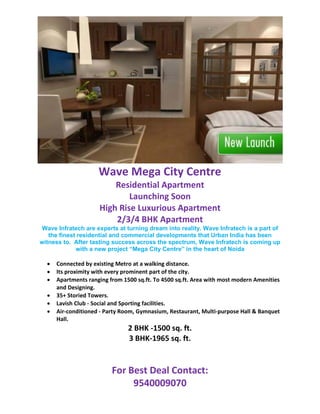 Wave Mega City Centre
                         Residential Apartment
                             Launching Soon
                     High Rise Luxurious Apartment
                         2/3/4 BHK Apartment
Wave Infratech are experts at turning dream into reality. Wave Infratech is a part of
   the finest residential and commercial developments that Urban India has been
witness to. After tasting success across the spectrum, Wave Infratech is coming up
             with a new project “Mega City Centre” in the heart of Noida

  •   Connected by existing Metro at a walking distance.
  •   Its proximity with every prominent part of the city.
  •   Apartments ranging from 1500 sq.ft. To 4500 sq.ft. Area with most modern Amenities
      and Designing.
  •   35+ Storied Towers.
  •   Lavish Club - Social and Sporting facilities.
  •   Air-conditioned - Party Room, Gymnasium, Restaurant, Multi-purpose Hall & Banquet
      Hall.
                                2 BHK -1500 sq. ft.
                                3 BHK-1965 sq. ft.


                          For Best Deal Contact:
                               9540009070
 
