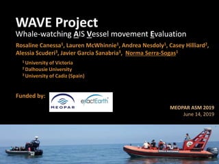 WAVE Project
Whale-watching AIS Vessel movement Evaluation
Rosaline Canessa1, Lauren McWhinnie1, Andrea Nesdoly1, Casey Hilliard2,
Alessia Scuderi3, Javier Garcia Sanabria3, Norma Serra-Sogas1
1 University of Victoria
2 Dalhousie University
3 University of Cadiz (Spain)
Funded by:
MEOPAR ASM 2019
June 14, 2019
 