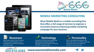 MOBILE MARKETING CONSULTING
                                                    Wave Mobile Media is a mobile consulting firm
                                                    that offers a full range of services to engineer a
                                                    successful revenue-enhancing mobile marketing
                                                    campaign for your business.


          Revenues                                    Technology                                 Personality
We provide services that are sure to       As experts in the field, we bring cutting-   We are real people working with real
enhance your local exposure in the         edge mobile technology delivering            clients who have real customers. We value
marketplace and make you stand out         campaigns that wow customers ensuring        each client and create customized
above the crowd.                           top notch conversion rates.                  products to fit your business.


                                       www.wavemobilemedia.com
 