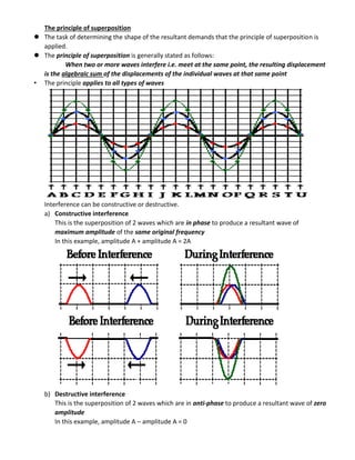 The principle of superposition
 The task of determining the shape of the resultant demands that the principle of superposition is
applied.
 The principle of superposition is generally stated as follows:
When two or more waves interfere i.e. meet at the same point, the resulting displacement
is the algebraic sum of the displacements of the individual waves at that same point
• The principle applies to all types of waves
Interference can be constructive or destructive.
a) Constructive interference
This is the superposition of 2 waves which are in phase to produce a resultant wave of
maximum amplitude of the same original frequency
In this example, amplitude A + amplitude A = 2A
b) Destructive interference
This is the superposition of 2 waves which are in anti-phase to produce a resultant wave of zero
amplitude
In this example, amplitude A – amplitude A = 0
 