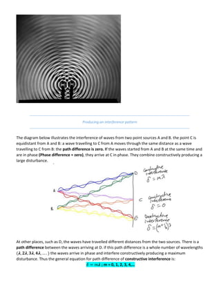 Producing an interference pattern
The diagram below illustrates the interference of waves from two point sources A and B. the point C is
equidistant from A and B: a wave travelling to C from A moves through the same distance as a wave
travelling to C from B: the path difference is zero. If the waves started from A and B at the same time and
are in phase (Phase difference = zero), they arrive at C in phase. They combine constructively producing a
large disturbance.
At other places, such as D, the waves have travelled different distances from the two sources. There is a
path difference between the waves arriving at D. if this path difference is a whole number of wavelengths
𝝀 𝝀 𝝀 𝝀 the waves arrive in phase and interfere constructively producing a maximum
disturbance. Thus the general equation for path difference of constructive interference is:
𝝀 ; m = 0, 1, 2, 3, 4,…
 