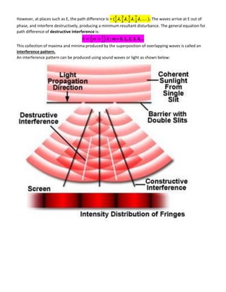 However, at places such as E, the path difference is = 𝝀 𝝀 𝝀 𝝀 . The waves arrive at E out of
phase, and interfere destructively, producing a minimum resultant disturbance. The general equation for
path difference of destructive interference is:
( ) 𝝀 ; m = 0, 1, 2, 3, 4,…
This collection of maxima and minima produced by the superposition of overlapping waves is called an
interference pattern.
An interference pattern can be produced using sound waves or light as shown below:
 