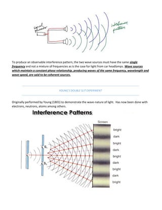 To produce an observable interference pattern, the two wave sources must have the same single
frequency and not a mixture of frequencies as is the case for light from car headlamps. Wave sources
which maintain a constant phase relationship, producing waves of the same frequency, wavelength and
wave speed, are said to be coherent sources.
YOUNG’S DOUBLE SLIT EXPERIMENT
Originally performed by Young (1801) to demonstrate the wave-nature of light. Has now been done with
electrons, neutrons, atoms among others.
 