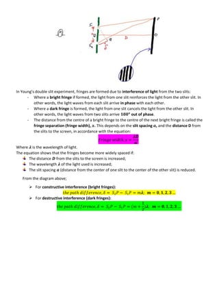 In Young’s double slit experiment, fringes are formed due to interference of light from the two slits:
- Where a bright fringe if formed, the light from one slit reinforces the light from the other slit. In
other words, the light waves from each slit arrive in phase with each other.
- Where a dark fringe is formed, the light from one slit cancels the light from the other slit. In
other words, the light waves from two slits arrive out of phase.
- The distance from the centre of a bright fringe to the centre of the next bright fringe is called the
fringe separation (fringe width), . This depends on the slit spacing , and the distance D from
the slits to the screen, in accordance with the equation:
𝝀
Where 𝝀 is the wavelength of light.
The equation shows that the fringes become more widely spaced if:
The distance from the slits to the screen is increased;
The wavelength 𝝀 of the light used is increased;
The slit spacing (distance from the center of one slit to the center of the other slit) is reduced.
From the diagram above;
 For constructive interference (bright fringes):
𝝀
 For destructive interference (dark fringes):
𝝀
 