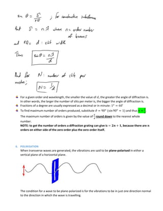 For a given order and wavelength, the smaller the value of , the greater the angle of diffraction is.
In other words, the larger the number of slits per meter is, the bigger the angle of diffraction is.
Fractions of a degree are usually expressed as a decimal or in minute:
To find maximum number of orders produced, substitute and thus
𝝀
.
The maximum number of orders is given by the value of
𝝀
round down to the nearest whole
number.
NOTE: to get the number of orders a diffraction grating can give is , because there are
orders on either side of the zero order plus the zero order itself.
6. POLIRISATION
When transverse waves are generated, the vibrations are said to be plane-polarised in either a
vertical plane of a horizontal plane.
The condition for a wave to be plane-polarized is for the vibrations to be in just one direction normal
to the direction in which the wave is travelling.
 